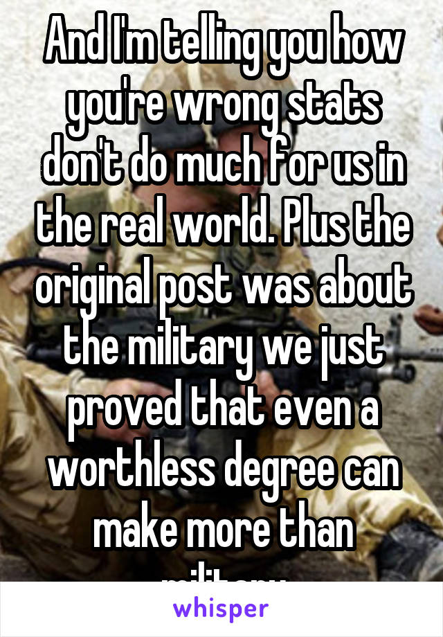 And I'm telling you how you're wrong stats don't do much for us in the real world. Plus the original post was about the military we just proved that even a worthless degree can make more than military