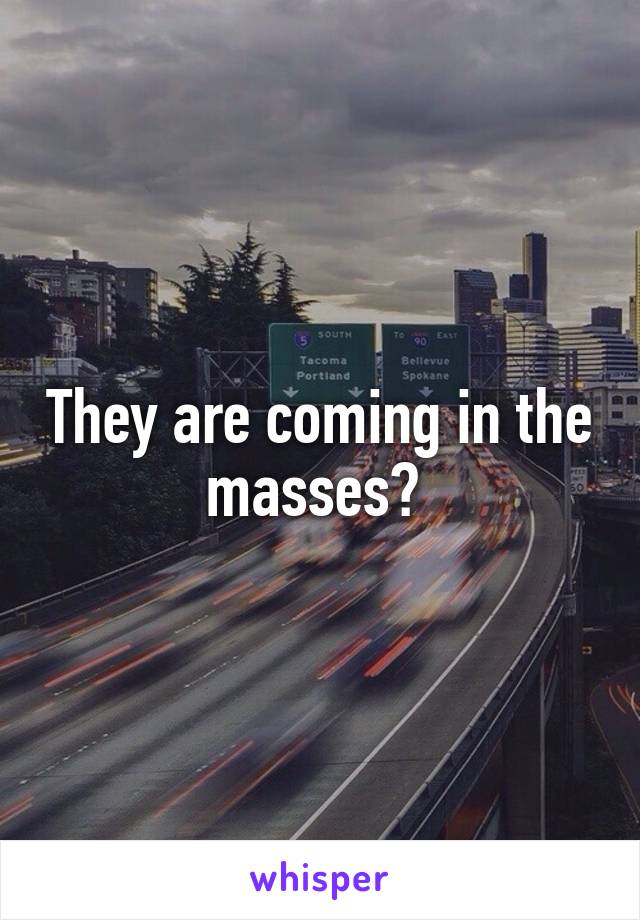 They are coming in the masses? 