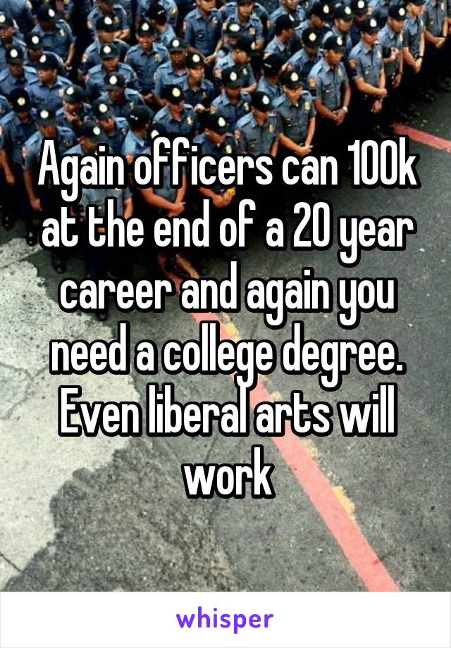 Again officers can 100k at the end of a 20 year career and again you need a college degree. Even liberal arts will work