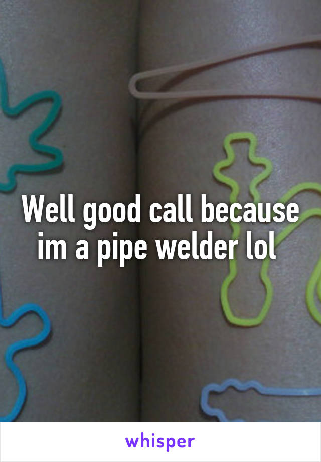 Well good call because im a pipe welder lol 