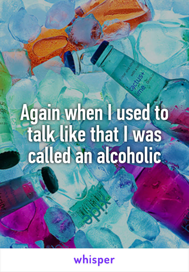 Again when I used to talk like that I was called an alcoholic