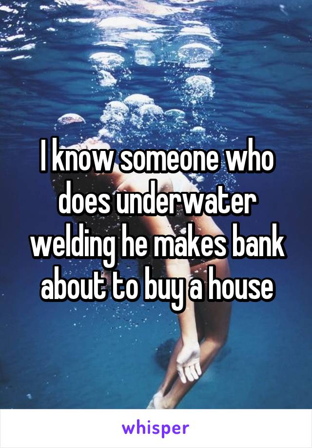 I know someone who does underwater welding he makes bank about to buy a house