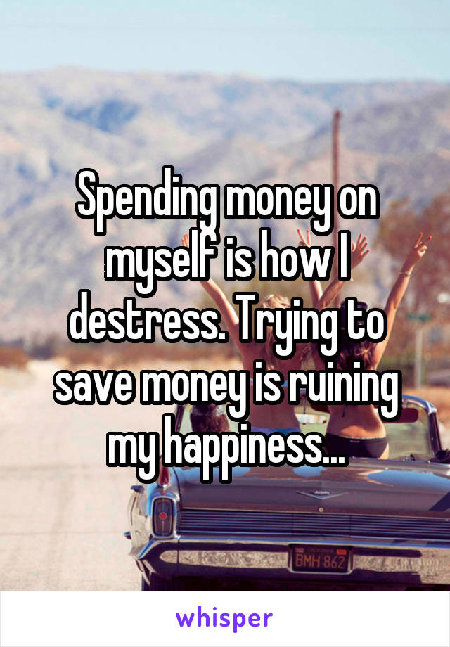 Spending money on myself is how I destress. Trying to save money is ruining my happiness...