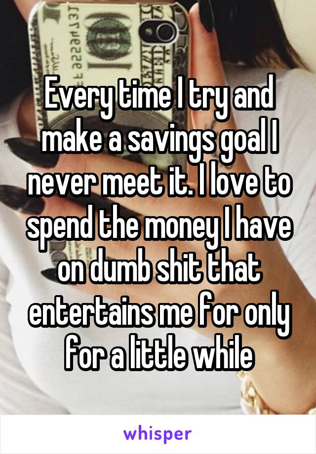 Every time I try and make a savings goal I never meet it. I love to spend the money I have on dumb shit that entertains me for only for a little while