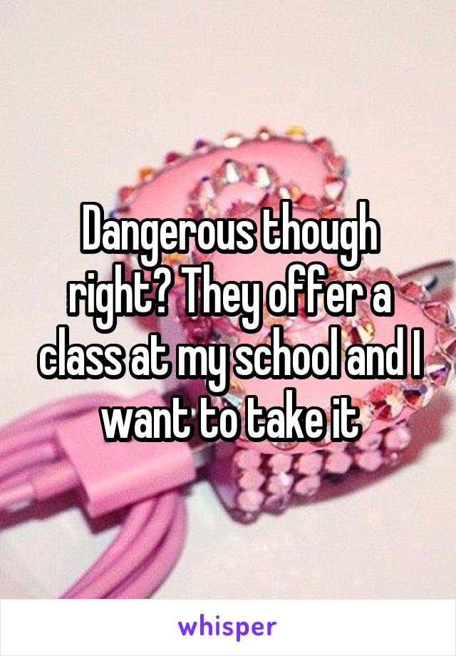 Dangerous though right? They offer a class at my school and I want to take it