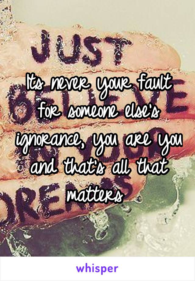 Its never your fault for someone else's ignorance, you are you and that's all that matters 