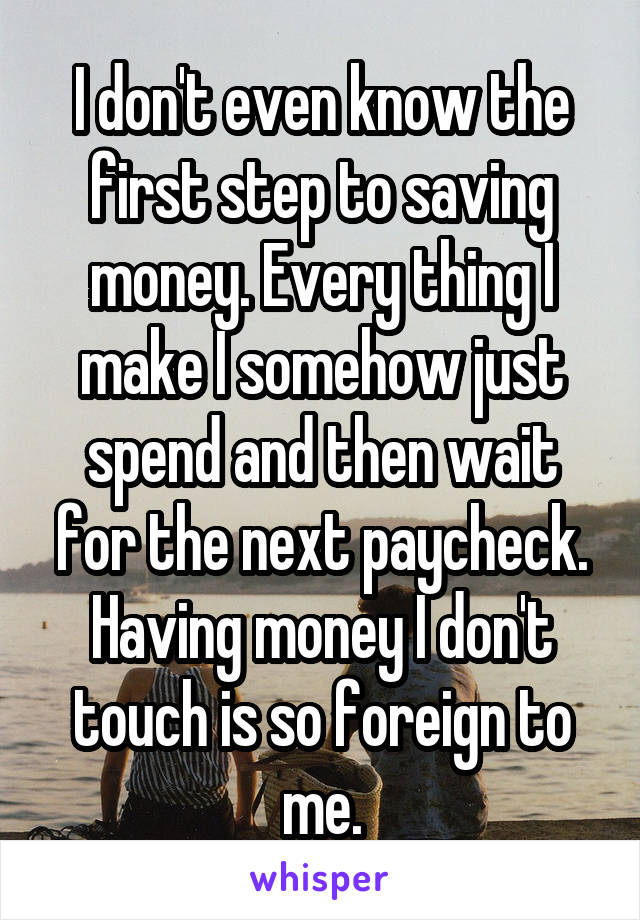 I don't even know the first step to saving money. Every thing I make I somehow just spend and then wait for the next paycheck. Having money I don't touch is so foreign to me.