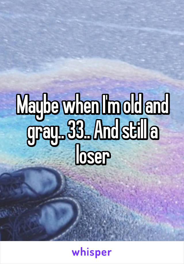 Maybe when I'm old and gray.. 33.. And still a loser