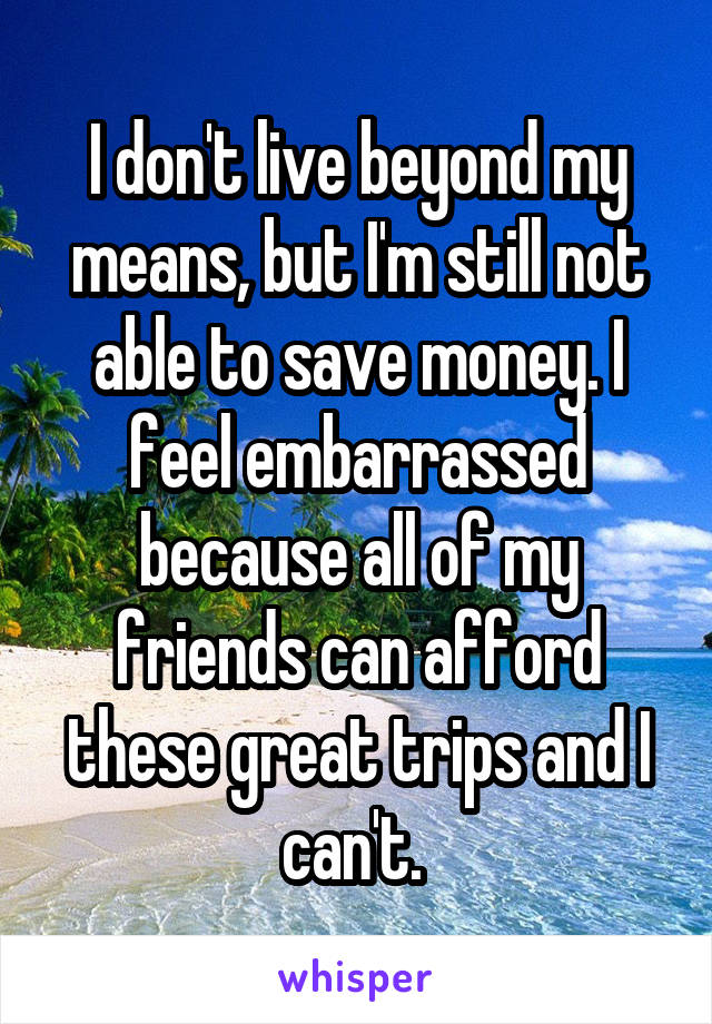 I don't live beyond my means, but I'm still not able to save money. I feel embarrassed because all of my friends can afford these great trips and I can't. 