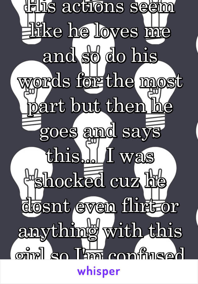 His actions seem like he loves me and so do his words for the most part but then he goes and says this...  I was shocked cuz he dosnt even flirt or anything with this girl so I'm confused 