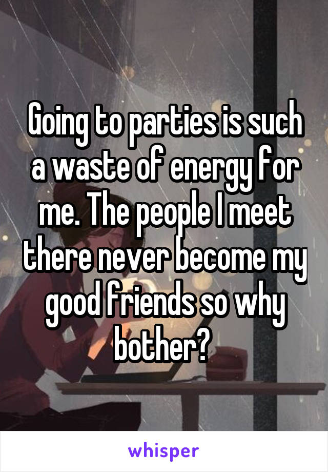 Going to parties is such a waste of energy for me. The people I meet there never become my good friends so why bother? 