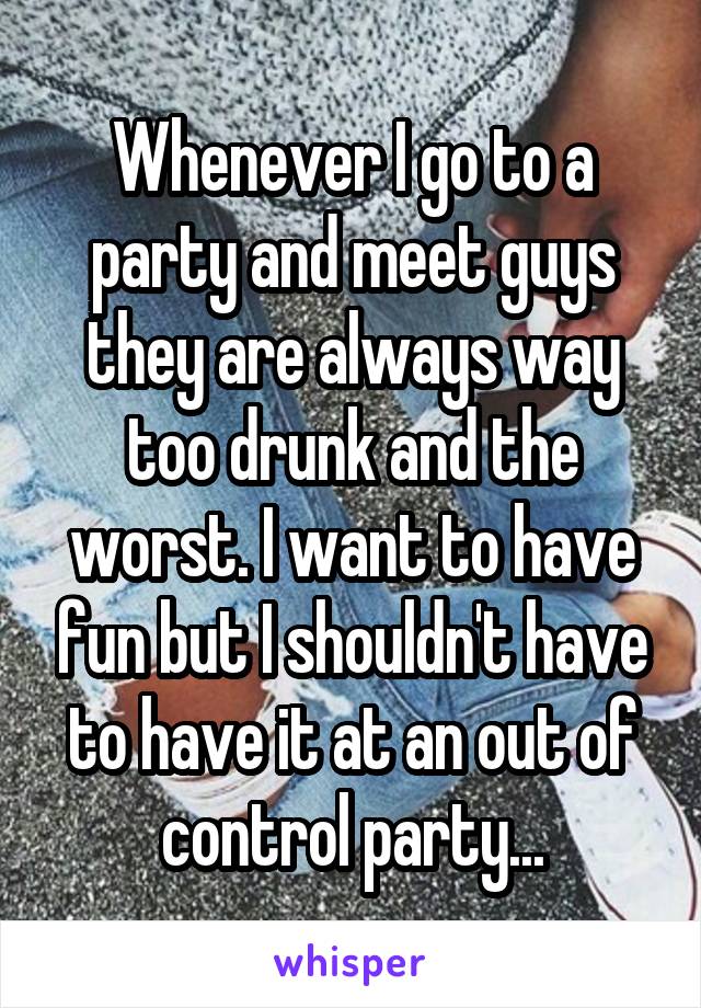 Whenever I go to a party and meet guys they are always way too drunk and the worst. I want to have fun but I shouldn't have to have it at an out of control party...