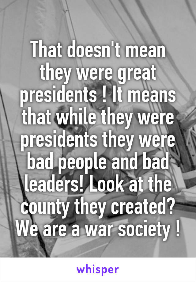 That doesn't mean they were great presidents ! It means that while they were presidents they were bad people and bad leaders! Look at the county they created? We are a war society !