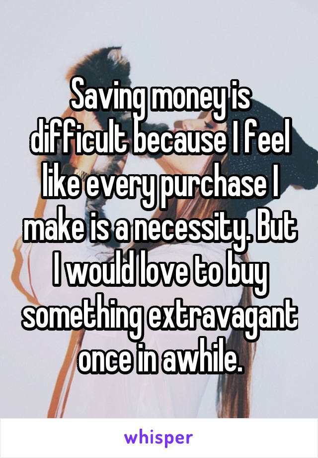 Saving money is difficult because I feel like every purchase I make is a necessity. But I would love to buy something extravagant once in awhile.