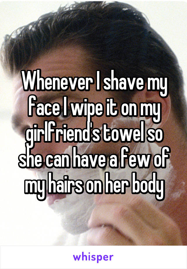 Whenever I shave my face I wipe it on my girlfriend's towel so she can have a few of my hairs on her body