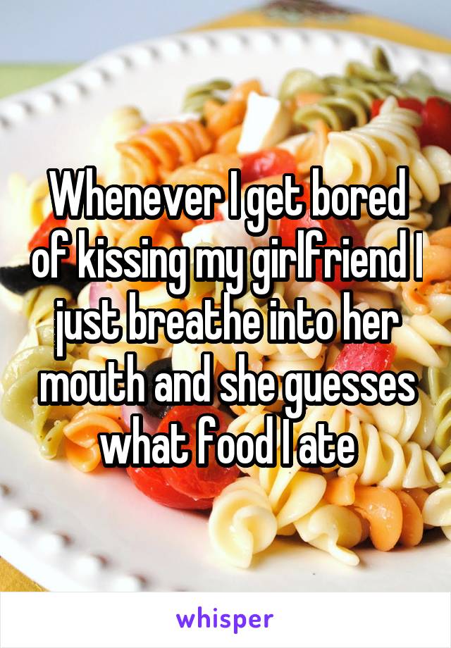 Whenever I get bored of kissing my girlfriend I just breathe into her mouth and she guesses what food I ate