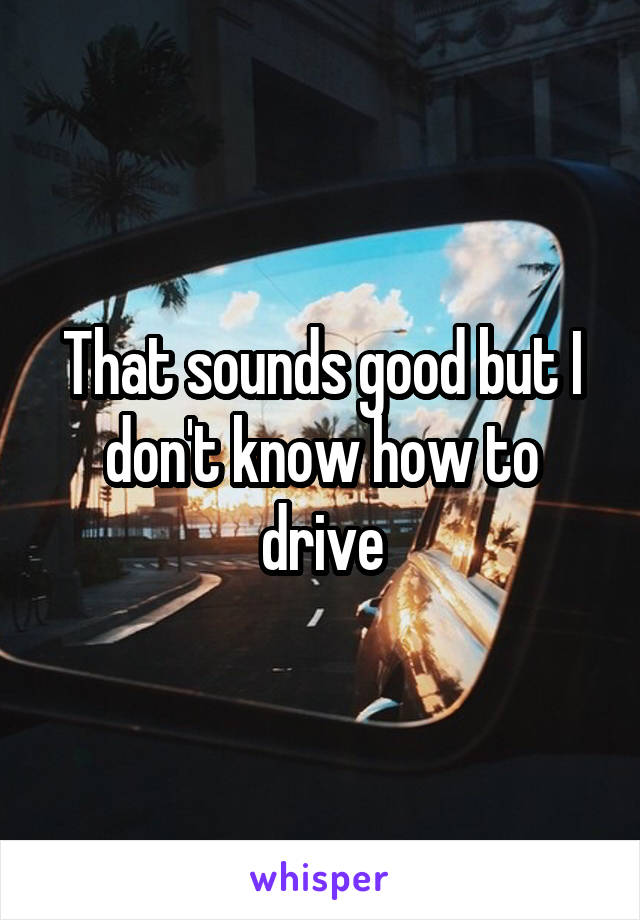 That sounds good but I don't know how to drive