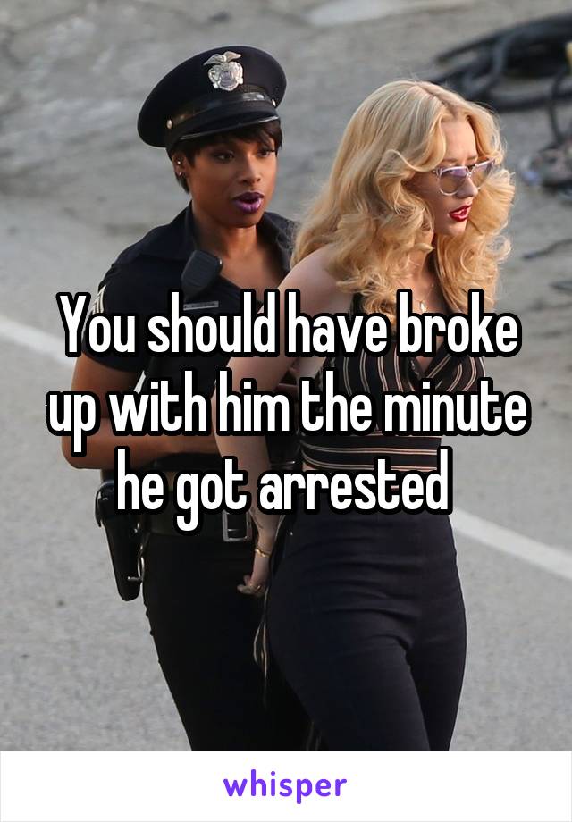 You should have broke up with him the minute he got arrested 