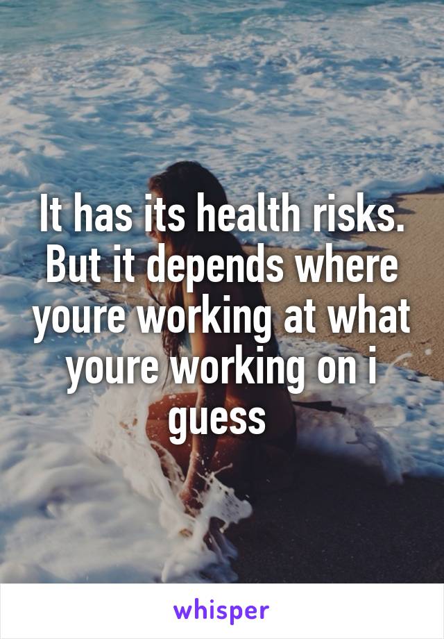 It has its health risks. But it depends where youre working at what youre working on i guess 