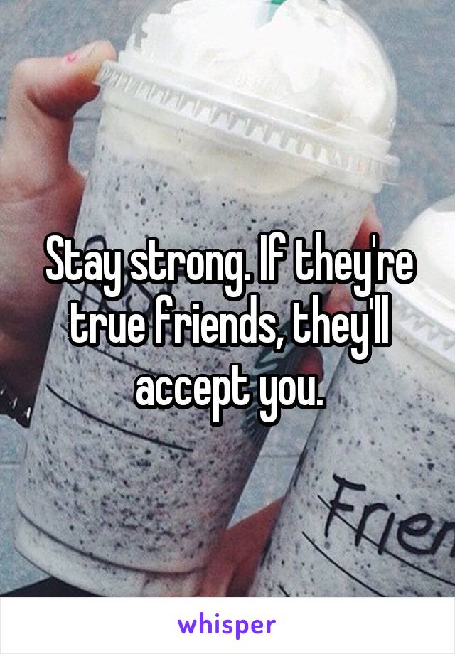 Stay strong. If they're true friends, they'll accept you.