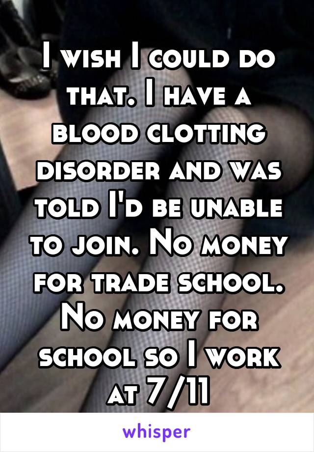 I wish I could do that. I have a blood clotting disorder and was told I'd be unable to join. No money for trade school. No money for school so I work at 7/11