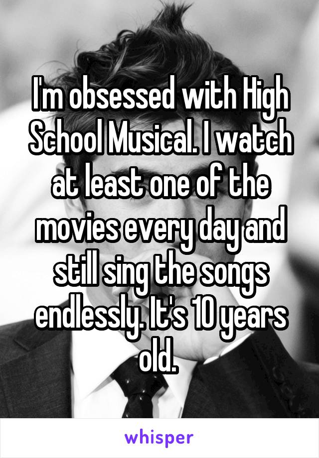 I'm obsessed with High School Musical. I watch at least one of the movies every day and still sing the songs endlessly. It's 10 years old. 