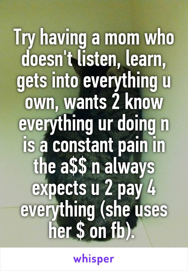 Try having a mom who doesn't listen, learn, gets into everything u own, wants 2 know everything ur doing n is a constant pain in the a$$ n always expects u 2 pay 4 everything (she uses her $ on fb). 