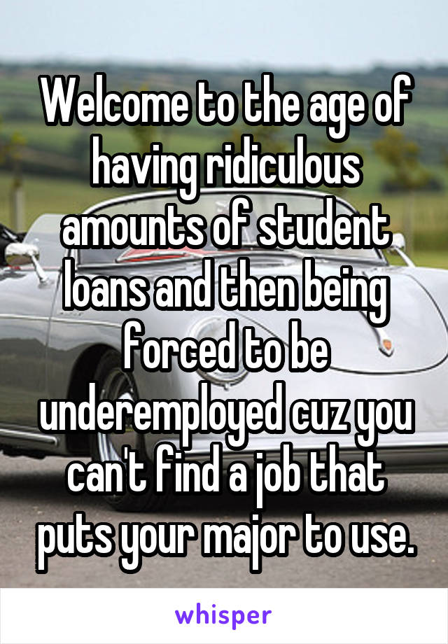 Welcome to the age of having ridiculous amounts of student loans and then being forced to be underemployed cuz you can't find a job that puts your major to use.