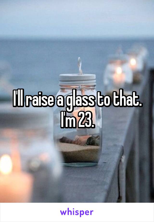 I'll raise a glass to that.
I'm 23.