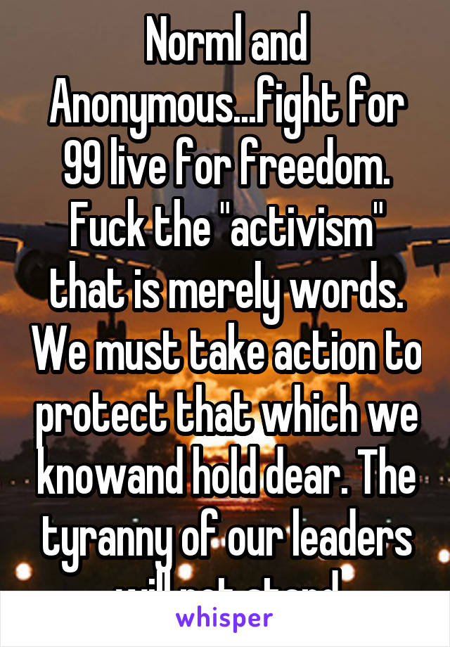 Norml and Anonymous...fight for 99 live for freedom. Fuck the "activism" that is merely words. We must take action to protect that which we knowand hold dear. The tyranny of our leaders will not stand