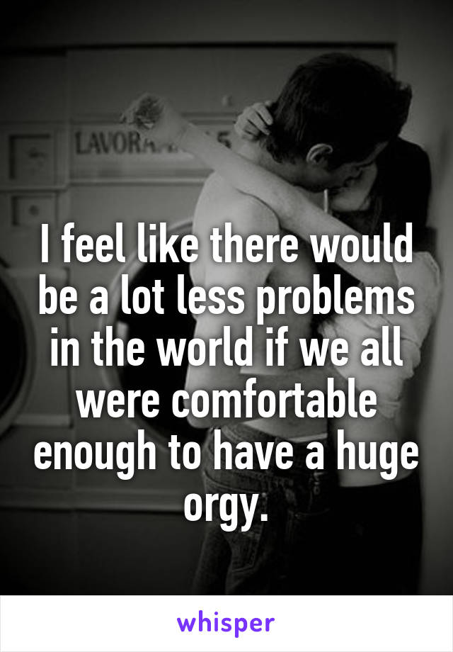 

I feel like there would be a lot less problems in the world if we all were comfortable enough to have a huge orgy.