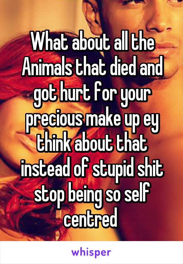 What about all the Animals that died and got hurt for your precious make up ey think about that instead of stupid shit stop being so self centred 