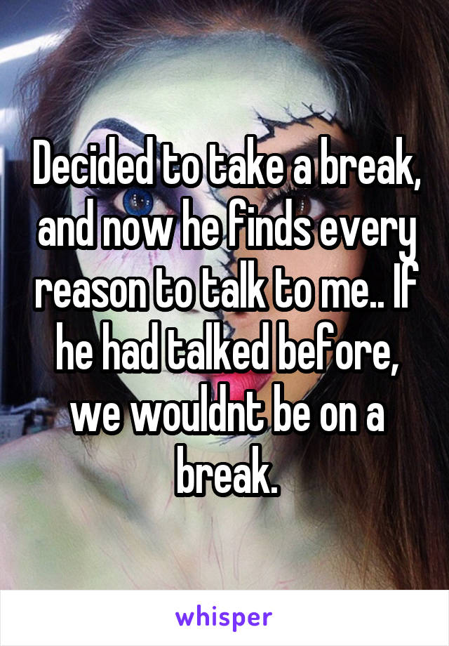 Decided to take a break, and now he finds every reason to talk to me.. If he had talked before, we wouldnt be on a break.