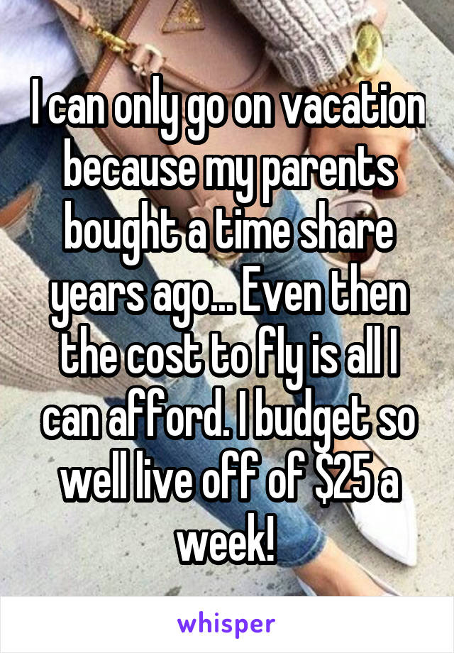I can only go on vacation because my parents bought a time share years ago... Even then the cost to fly is all I can afford. I budget so well live off of $25 a week! 