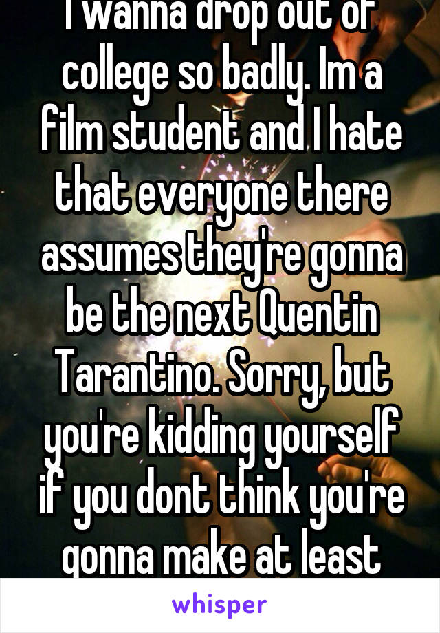 I wanna drop out of college so badly. Im a film student and I hate that everyone there assumes they're gonna be the next Quentin Tarantino. Sorry, but you're kidding yourself if you dont think you're gonna make at least some shitty movies.