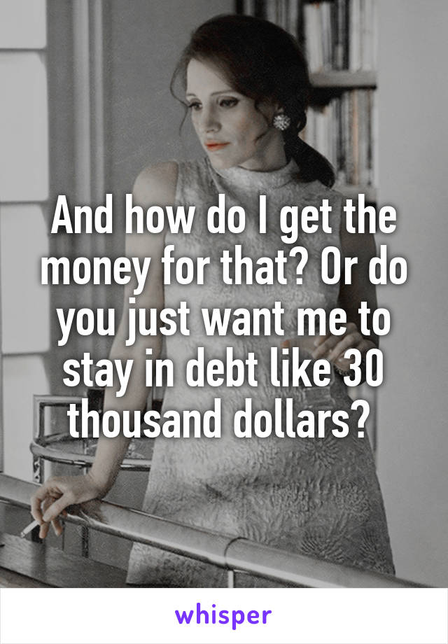 And how do I get the money for that? Or do you just want me to stay in debt like 30 thousand dollars? 