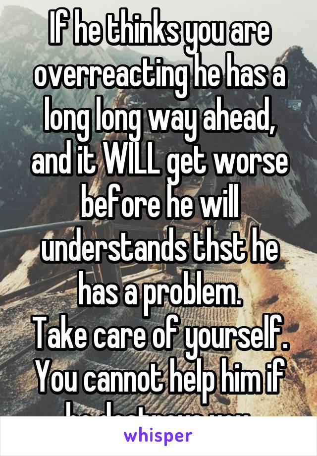 If he thinks you are overreacting he has a long long way ahead, and it WILL get worse before he will understands thst he has a problem.
Take care of yourself. You cannot help him if he destroys you.