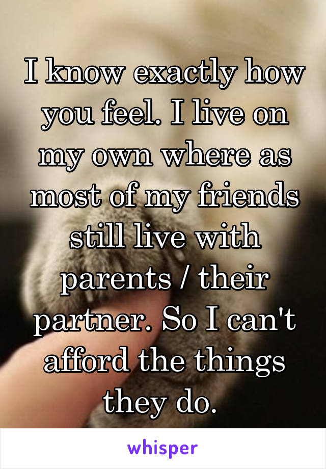 I know exactly how you feel. I live on my own where as most of my friends still live with parents / their partner. So I can't afford the things they do. 