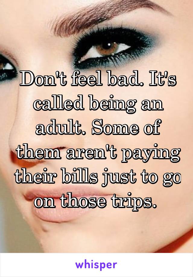 Don't feel bad. It's called being an adult. Some of them aren't paying their bills just to go on those trips. 