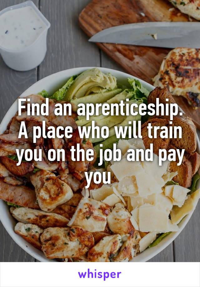 Find an aprenticeship. A place who will train you on the job and pay you 