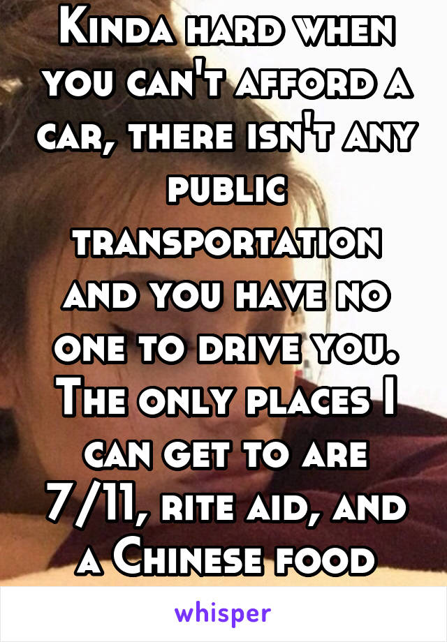 Kinda hard when you can't afford a car, there isn't any public transportation and you have no one to drive you. The only places I can get to are 7/11, rite aid, and a Chinese food place