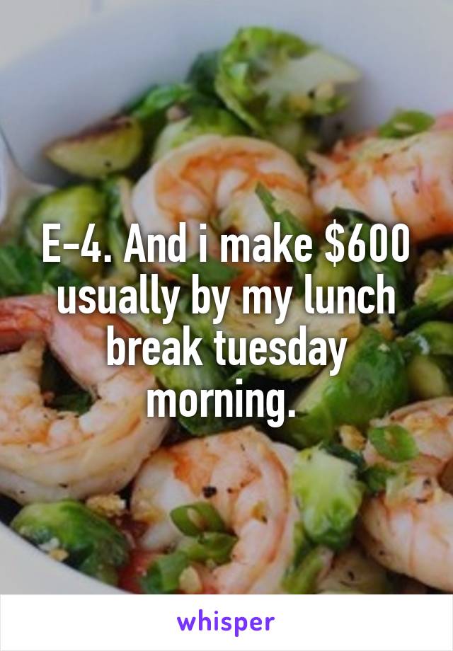 E-4. And i make $600 usually by my lunch break tuesday morning. 