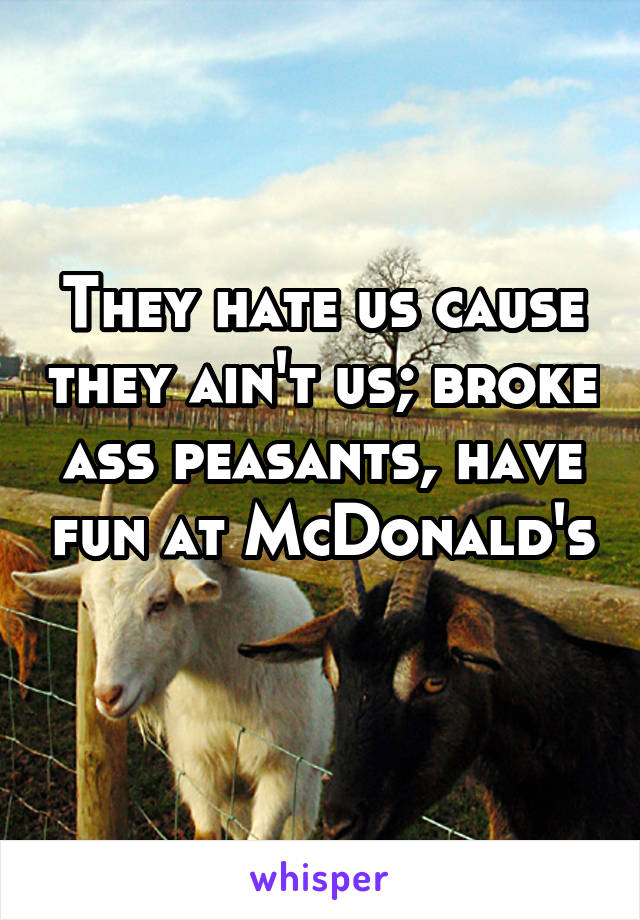 They hate us cause they ain't us; broke ass peasants, have fun at McDonald's 
