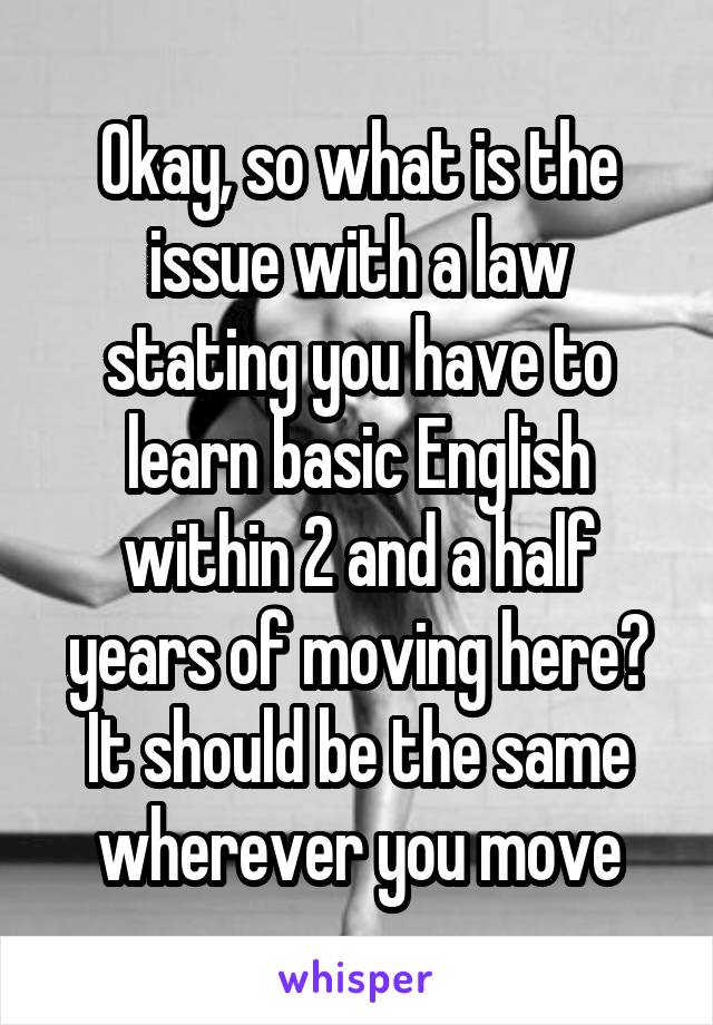 Okay, so what is the issue with a law stating you have to learn basic English within 2 and a half years of moving here? It should be the same wherever you move