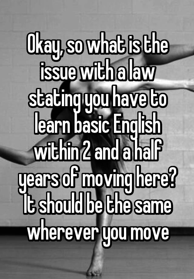 Okay, so what is the issue with a law stating you have to learn basic English within 2 and a half years of moving here? It should be the same wherever you move