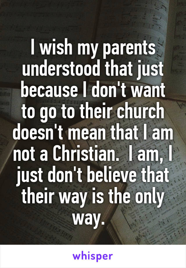 I wish my parents understood that just because I don't want to go to their church doesn't mean that I am not a Christian.  I am, I just don't believe that their way is the only way.  