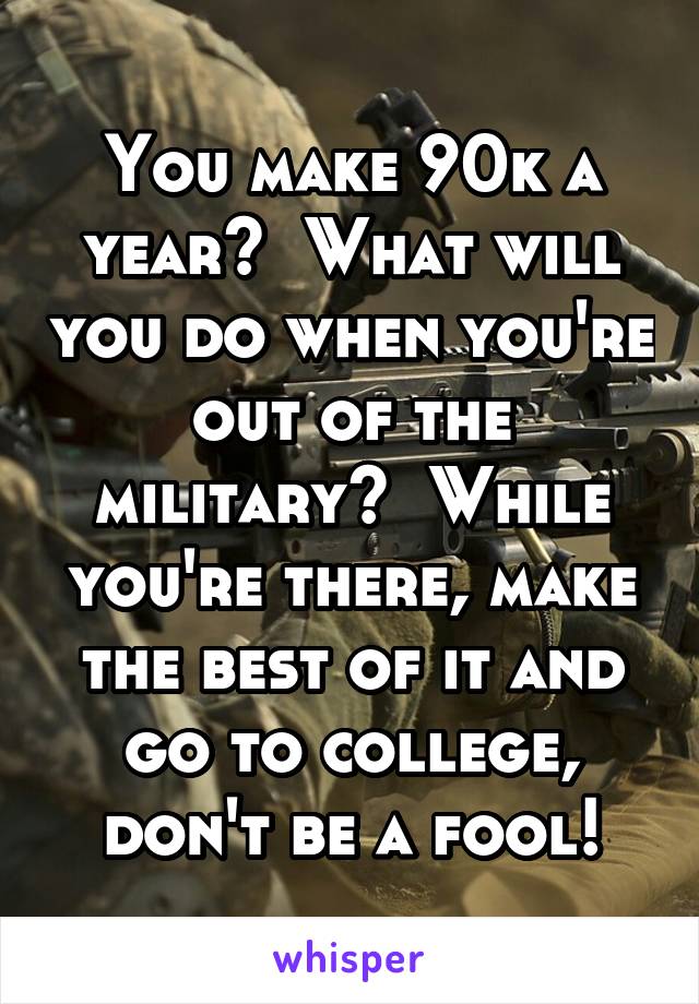 You make 90k a year?  What will you do when you're out of the military?  While you're there, make the best of it and go to college, don't be a fool!