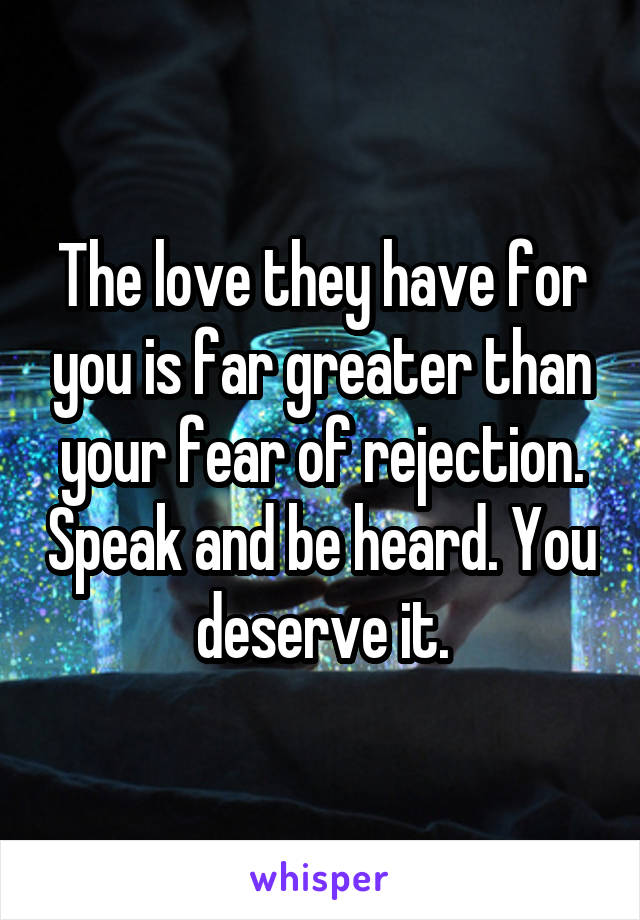 The love they have for you is far greater than your fear of rejection. Speak and be heard. You deserve it.