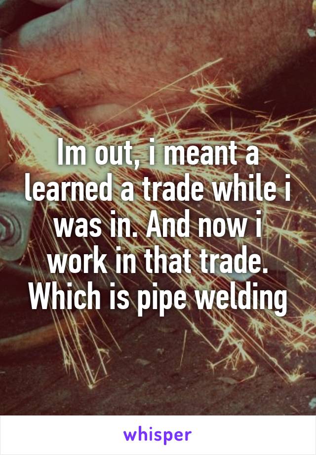 Im out, i meant a learned a trade while i was in. And now i work in that trade. Which is pipe welding