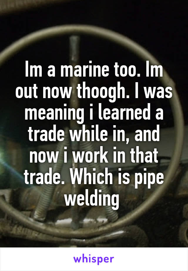 Im a marine too. Im out now thoogh. I was meaning i learned a trade while in, and now i work in that trade. Which is pipe welding 